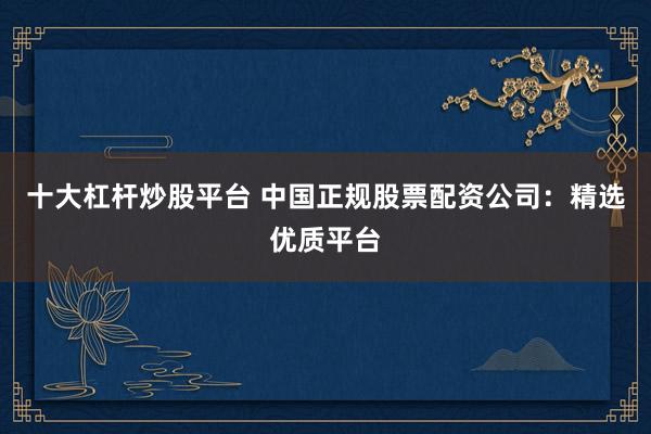 十大杠杆炒股平台 中国正规股票配资公司：精选优质平台