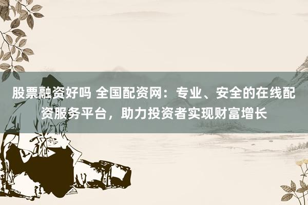 股票融资好吗 全国配资网：专业、安全的在线配资服务平台，助力投资者实现财富增长