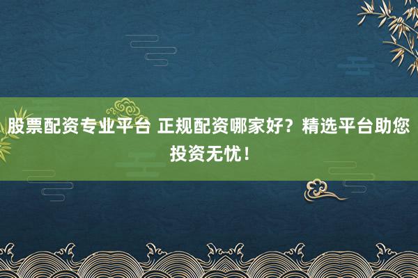 股票配资专业平台 正规配资哪家好？精选平台助您投资无忧！