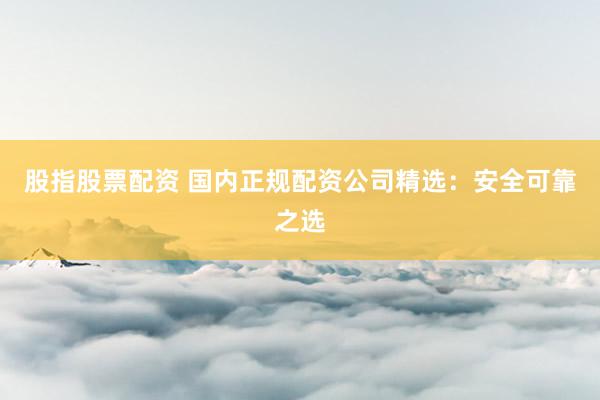 股指股票配资 国内正规配资公司精选：安全可靠之选