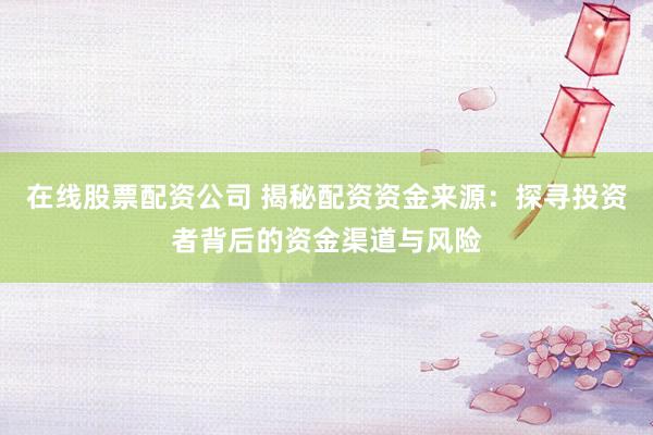 在线股票配资公司 揭秘配资资金来源：探寻投资者背后的资金渠道与风险