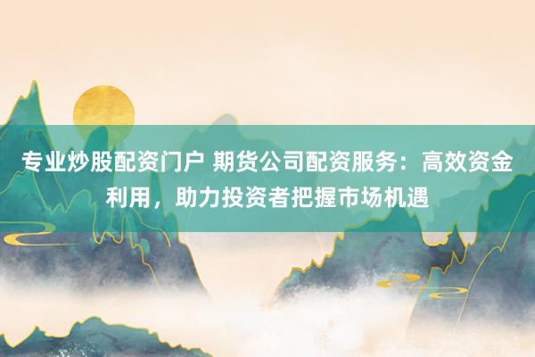 专业炒股配资门户 期货公司配资服务：高效资金利用，助力投资者把握市场机遇