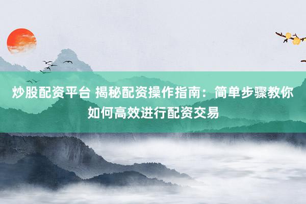 炒股配资平台 揭秘配资操作指南：简单步骤教你如何高效进行配资交易