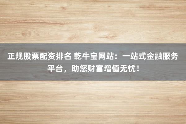 正规股票配资排名 乾牛宝网站：一站式金融服务平台，助您财富增值无忧！