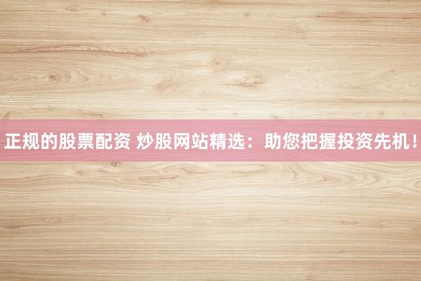 正规的股票配资 炒股网站精选：助您把握投资先机！