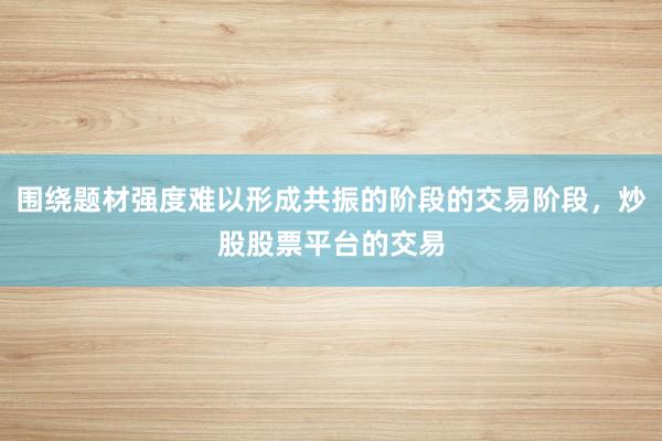 围绕题材强度难以形成共振的阶段的交易阶段，炒股股票平台的交易
