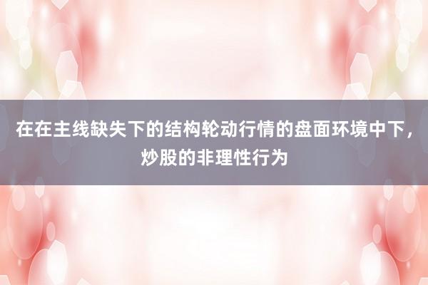 在在主线缺失下的结构轮动行情的盘面环境中下，炒股的非理性行为