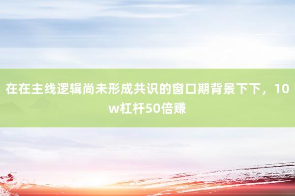 在在主线逻辑尚未形成共识的窗口期背景下下，10w杠杆50倍赚