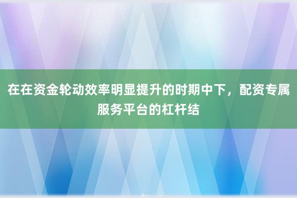 在在资金轮动效率明显提升的时期中下，配资专属服务平台的杠杆结