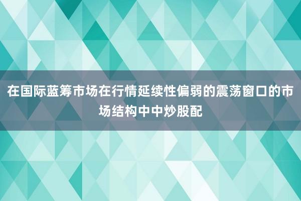 在国际蓝筹市场在行情延续性偏弱的震荡窗口的市场结构中中炒股配