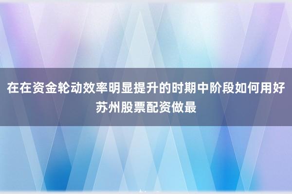 在在资金轮动效率明显提升的时期中阶段如何用好苏州股票配资做最