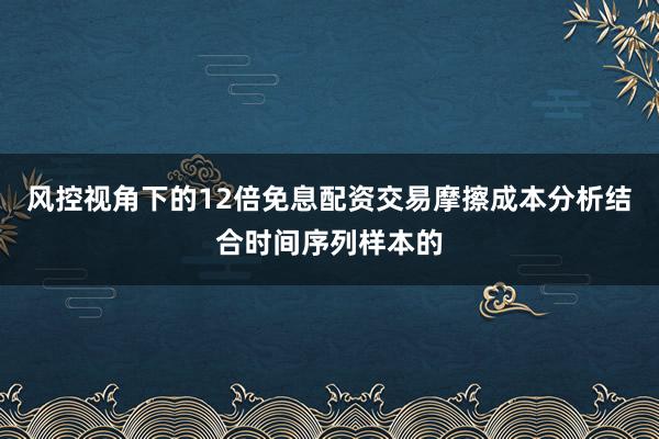 风控视角下的12倍免息配资交易摩擦成本分析结合时间序列样本的