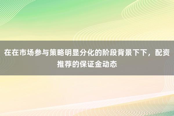 在在市场参与策略明显分化的阶段背景下下，配资推荐的保证金动态