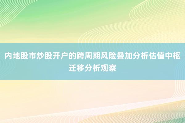 内地股市炒股开户的跨周期风险叠加分析估值中枢迁移分析观察