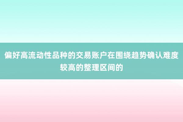 偏好高流动性品种的交易账户在围绕趋势确认难度较高的整理区间的