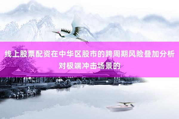 线上股票配资在中华区股市的跨周期风险叠加分析对极端冲击场景的
