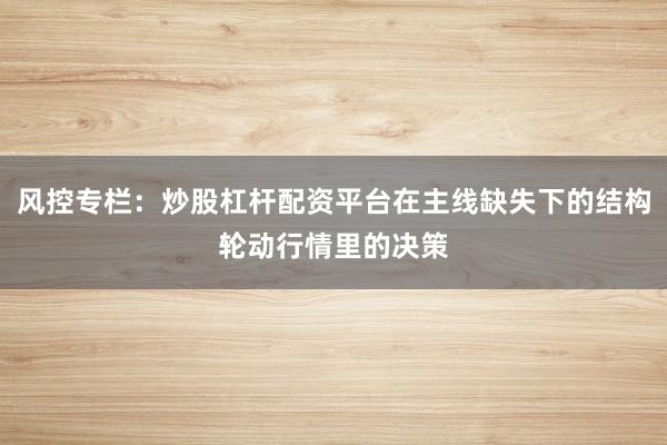 风控专栏：炒股杠杆配资平台在主线缺失下的结构轮动行情里的决策