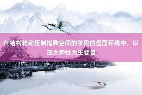 在结构轮动压制指数空间的阶段的盘面环境中，以放大弹性为主要目