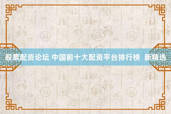 股票配资论坛 中国前十大配资平台排行榜  新精选