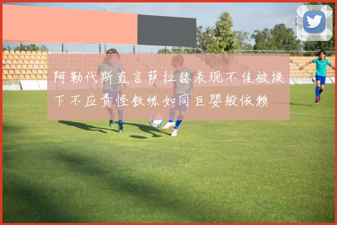 阿勒代斯直言萨拉赫表现不佳被换下不应责怪教练如同巨婴般依赖