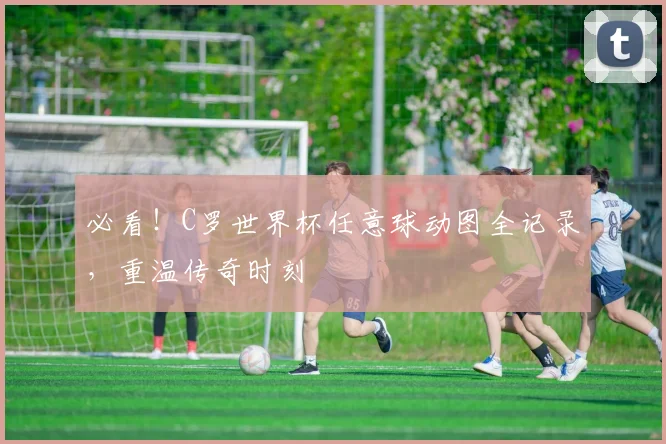 必看！C罗世界杯任意球动图全记录，重温传奇时刻